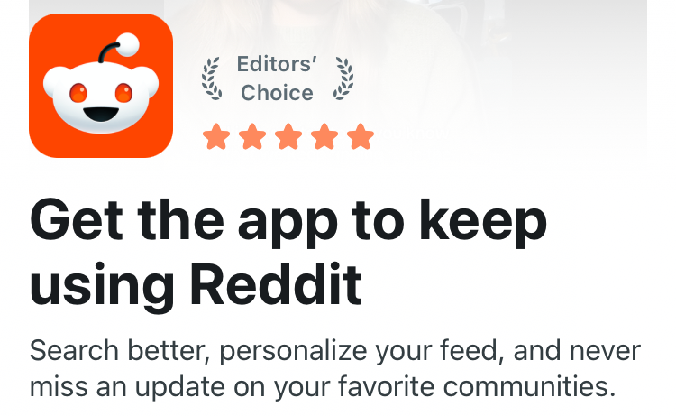 A screenshot of Reddit's popup on mobile, which states "Get the app to keep using Reddit" in big letters, then "Search better, personalize your feed, and never miss an update on your favorite communities" below it, followed by a "Get the Reddit App" button.